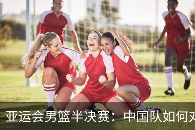 亚运会男篮半决赛：中国队如何对阵日本队争取胜利